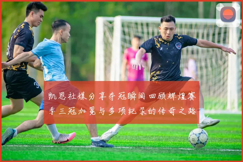 凯恩社媒分享夺冠瞬间回顾辉煌赛季三冠加冕与多项纪录的传奇之路