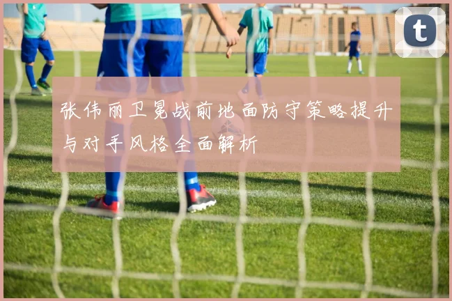 张伟丽卫冕战前地面防守策略提升与对手风格全面解析