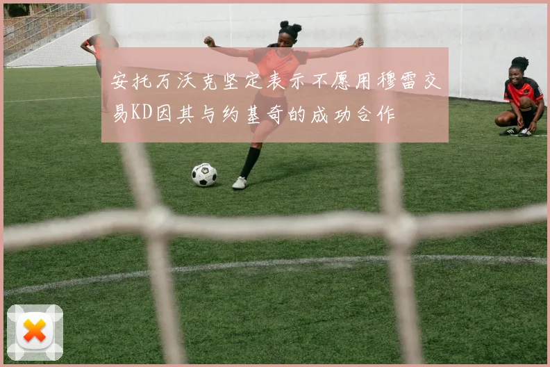 安托万沃克坚定表示不愿用穆雷交易KD因其与约基奇的成功合作