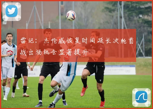雷记：杰伦威恢复时间延长次轮首战出场机会显著提升