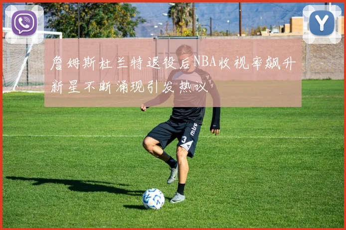詹姆斯杜兰特退役后NBA收视率飙升新星不断涌现引发热议