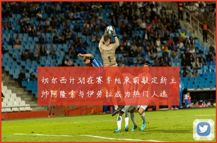 切尔西计划在赛季结束前敲定新主帅阿隆索与伊劳拉成为热门人选