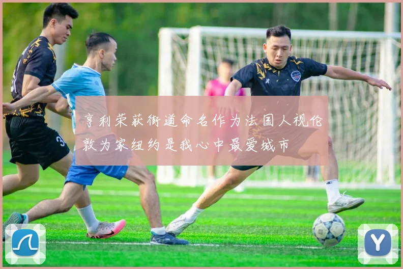 亨利荣获街道命名作为法国人视伦敦为家纽约是我心中最爱城市