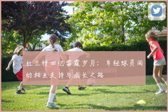 杜兰特回忆雷霆岁月：年轻球员间的相互支持与成长之路