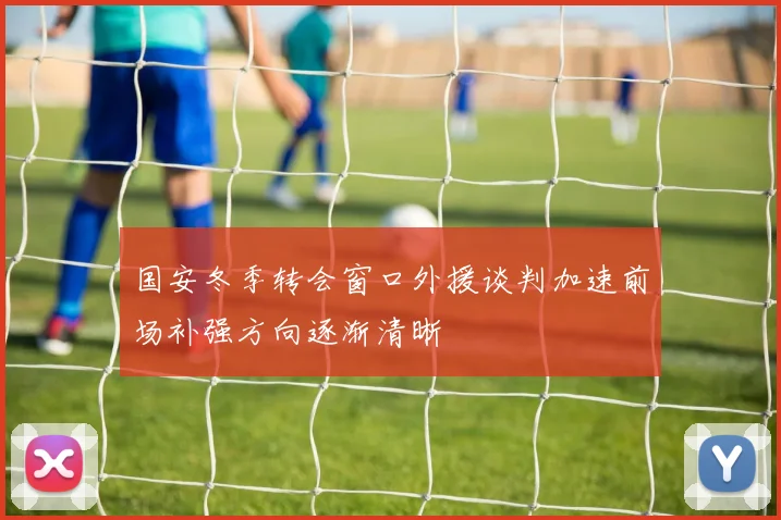 国安冬季转会窗口外援谈判加速前场补强方向逐渐清晰