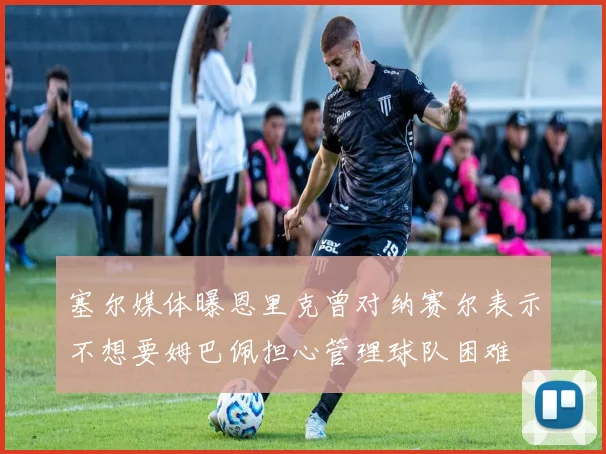 塞尔媒体曝恩里克曾对纳赛尔表示不想要姆巴佩担心管理球队困难