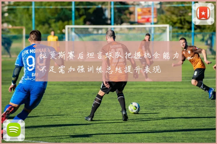 拉莫斯赛后坦言球队把握机会能力不足需加强训练总结提升表现