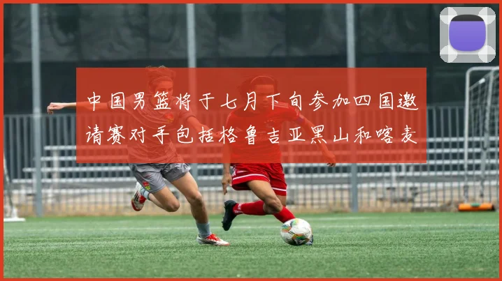 中国男篮将于七月下旬参加四国邀请赛对手包括格鲁吉亚黑山和喀麦隆