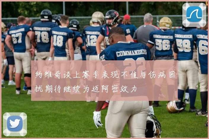约维奇谈上赛季表现不佳与伤病困扰期待继续为迈阿密效力