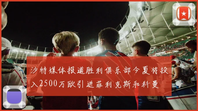 沙特媒体报道胜利俱乐部今夏将投入2500万欧引进菲利克斯和科曼