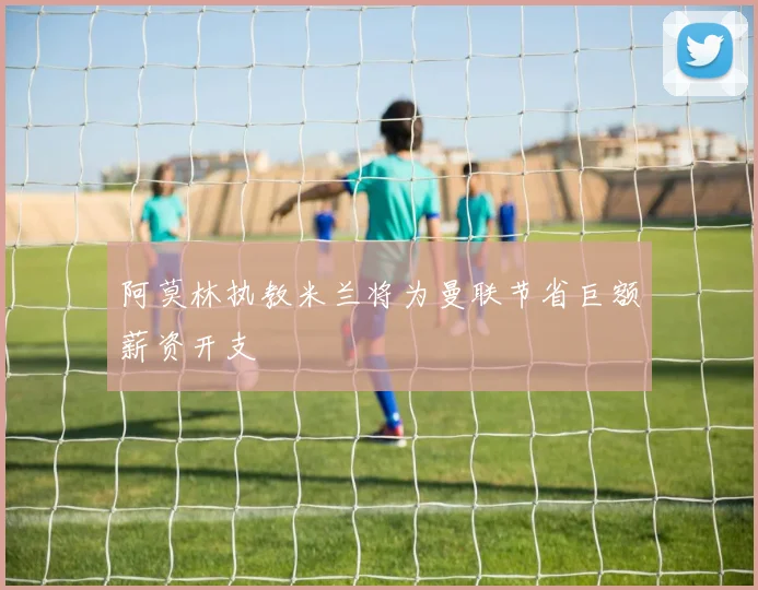阿莫林执教米兰将为曼联节省巨额薪资开支