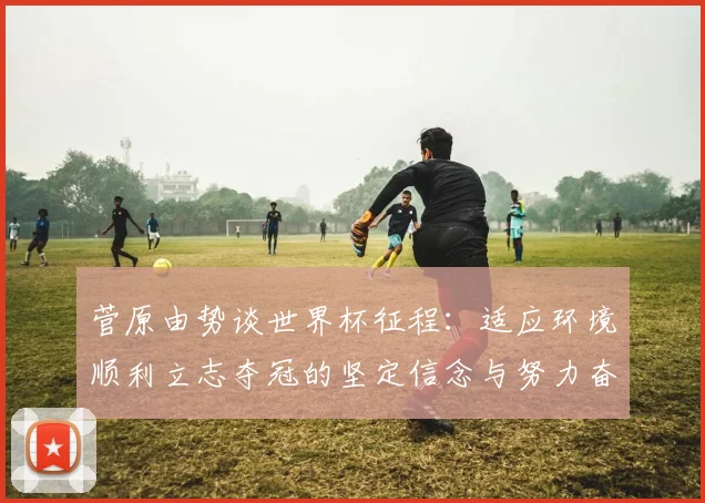 菅原由势谈世界杯征程：适应环境顺利立志夺冠的坚定信念与努力奋斗