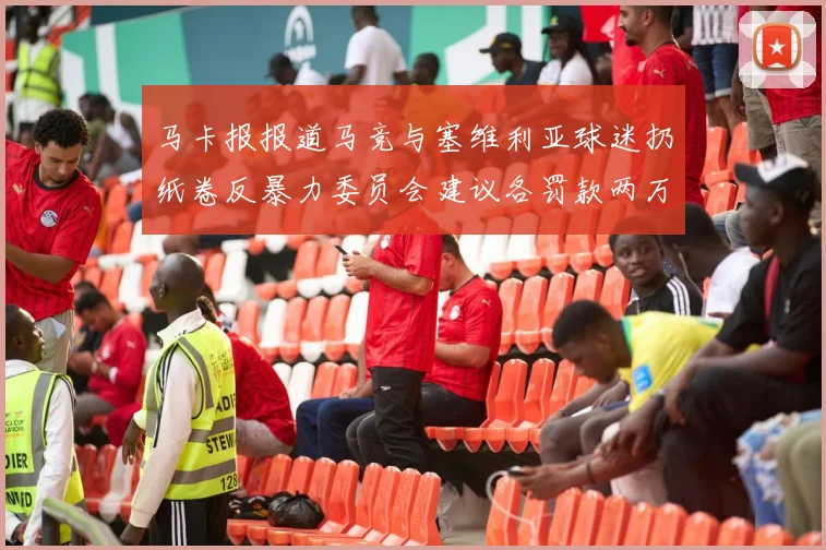 马卡报报道马竞与塞维利亚球迷扔纸卷反暴力委员会建议各罚款两万欧元