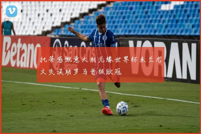 托蒂感慨意大利无缘世界杯米兰尤文失误助罗马晋级欧冠