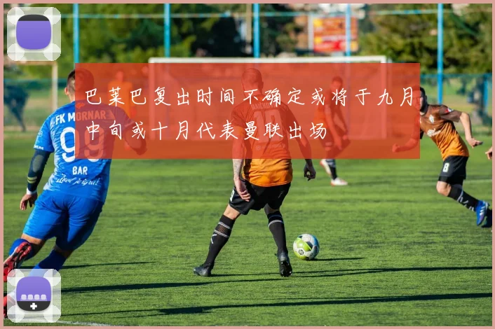 巴莱巴复出时间不确定或将于九月中旬或十月代表曼联出场