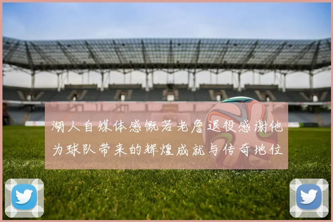 湖人自媒体感慨若老詹退役感谢他为球队带来的辉煌成就与传奇地位
